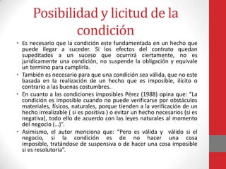 Posibilidad y licitud de la
              condición
• Es necesario que la condición este fundamentada en un hecho que
  puede llegar a suceder. Si los efectos del contrato quedan
  supeditados a un suceso que ocurrirá ciertamente, no es
  jurídicamente una condición, no suspende la obligación y equivale
  un termino para cumplirla.
• También es necesario para que una condición sea válida, que no este
  basada en la realización de un hecho que es imposible, ilícito o
  contrario a las buenas costumbres.
• En cuanto a las condiciones imposibles Pérez (1988) opina que: “La
  condición es imposible cuando no puede verificarse por obstáculos
  materiales, físicos, naturales, porque tienden a la verificación de un
  hecho irrealizable ( si es positiva ) o evitar un hecho necesarios (si es
  negativa), todo ello de acuerdo con las leyes naturales al momento
  del negocio (…)”.
• Asimismo, el autor menciona que: “Pero es válida y válido si el
  negocio, si la condición es de no hacer una cosa
  imposible, tratándose de suspensiva o de hacer una cosa imposible
  si es resolutoria”.
 