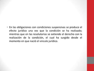 • En las obligaciones con condiciones suspensivas se produce el
  efecto jurídico una vez que la condición se ha realizado;
  mientras que en las resolutorias se extiende el derecho con la
  realización de la condición, el cual ha surgido desde el
  momento en que nació el vinculo jurídico.
 