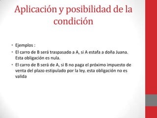 Aplicación y posibilidad de la
          condición

• Ejemplos :
• El carro de B será traspasado a A, si A estafa a doña Juana.
  Esta obligación es nula.
• El carro de B será de A, si B no paga el próximo impuesto de
  venta del plazo estipulado por la ley. esta obligación no es
  valida
 