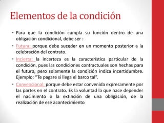 Elementos de la condición
• Para que la condición cumpla su función dentro de una
  obligación condicional, debe ser :
• Futura: porque debe suceder en un momento posterior a la
  celebración del contrato.
• Incierta: la incerteza es la característica particular de la
  condición, pues las condiciones contractuales son hechas para
  el futuro, pero solamente la condición indica incertidumbre.
  Ejemplo: “Te pagare si llega el barco tal”.
• Convencional: porque debe estar convenida expresamente por
  las partes en el contrato. Es la voluntad la que hace depender
  el nacimiento o la extinción de una obligación, de la
  realización de ese acontecimiento
 