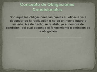 Son aquellas obligaciones las cuales su eficacia va a
  depender de la realización o no de un hecho futuro e
    incierto. A este hecho se le atribuye el nombre de
condición, del cual depende el fenecimiento o extinción de
                       la obligación.
 