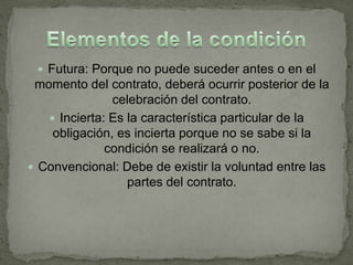  Futura: Porque no puede suceder antes o en el
 momento del contrato, deberá ocurrir posterior de la
               celebración del contrato.
    Incierta: Es la característica particular de la
    obligación, es incierta porque no se sabe si la
              condición se realizará o no.
 Convencional: Debe de existir la voluntad entre las
                  partes del contrato.
 