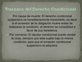  Por causa de muerte: El derecho condicional
 suspensivo es hereditariamente transmitirle, es decir
     si el acreedor de la obligación muere antes de
  realizarse la condición, el derecho se consolidad a
                 favor de sus herederos.
 Por convenio: El deudor condicional puede vender
    la cosa, siempre que este sujeta bajo la misma
      condición, para que el acreedor condicional
                 suspensivo la adquiera.
 