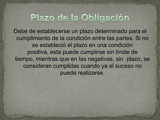 Debe de establecerse un plazo determinado para el
 cumplimiento de la condición entre las partes. Si no
      se estableció el plazo en una condición
    positiva, esta puede cumplirse sin límite de
tiempo, mientras que en las negativas, sin plazo, se
   consideran cumplidas cuando ya el suceso no
                  puede realizarse.
 