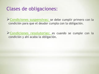 Clases de obligaciones:

Condiciones    suspensivas: se debe cumplir primero con la
 condición para que el deudor cumpla con la obligación.


Condiciones     resolutorias: es cuando se cumple con la
 condición y ahí acaba la obligación.
 