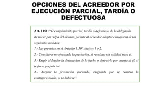 OPCIONES DEL ACREEDOR POR
EJECUCIÓN PARCIAL, TARDÍA O
DEFECTUOSA
Art. 1151: “El cumplimiento parcial, tardío o defectuoso de la obligación
de hacer por culpa del deudor, permite al acreedor adoptar cualquiera de las
siguientes medidas:
1.- Las previstas en el Artículo 1150º, incisos 1 o 2.
2.- Considerar no ejecutada la prestación, si resultase sin utilidad para él.
3.- Exigir al deudor la destrucción de lo hecho o destruirlo por cuenta de él, si
le fuese perjudicial.
4.- Aceptar la prestación ejecutada, exigiendo que se reduzca la
contraprestación, si la hubiere”.
 
