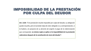 IMPOSIBILIDAD DE LA PRESTACIÓN
POR CULPA DEL DEUDOR
Art. 1154: “Si la prestación resulta imposible por culpa del deudor, su obligación
queda resuelta, pero el acreedor deja de estar obligado a su contraprestación, si
la hubiere, sin perjuicio de su derecho de exigirle el pago de la indemnización
que corresponda. La misma regla se aplica si la imposibilidad de la prestación
sobreviene después de la constitución de mora del deudor”.
 