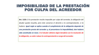 Art. 1155: Si la prestación resulta imposible por culpa del acreedor, la obligación del
deudor queda resuelta, pero éste conserva el derecho a la contraprestación, si la
hubiere. Igual regla se aplica cuando el cumplimiento de la obligación depende de
una prestación previa del acreedor y, al presentarse la imposibilidad, éste hubiera
sido constituido en mora. Si el deudor obtiene algún beneficio con la resolución de
la obligación, su valor reduce la contraprestación a cargo del acreedor.
IMPOSIBILIDAD DE LA PRESTACIÓN
POR CULPA DEL ACREEDOR
 