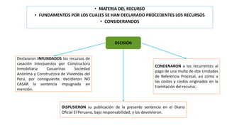 • MATERIA DEL RECURSO
• FUNDAMENTOS POR LOS CUALES SE HAN DECLARADO PROCEDENTES LOS RECURSOS
• CONSIDERANDOS
DECISIÓN
Declararon INFUNDADOS los recursos de
casación interpuestos por Constructora
Inmobiliaria Casuarinas Sociedad
Anónima y Constructora de Viviendas del
Perú, por consiguiente, decidieron NO
CASAR la sentencia impugnada en
mención.
CONDENARON a los recurrentes al
pago de una multa de dos Unidades
de Referencia Procesal, así como a
las costos y costos originados en la
tramitación del recurso.
DISPUSIERON su publicación de la presente sentencia en el Diario
Oficial El Peruano, bajo responsabilidad; y los devolvieron.
 