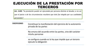 EJECUCIÓN DE LA PRESTACIÓN POR
TERCEROS
Art. 1149: “la prestación puede ser ejecutada por persona distinta al deudor, a no ser
que el pacto o de las circunstancias resultara que éste fue elegido por sus cualidades
personales”.
EXCEPCIONES Constituye la manifestación del ejercicio de la autonomía
privada de las partes
No emana del acuerdo entre las partes, sino del carácter
intuitu personae
se configura cuando es la ley que impide que un tercero
ejecute la obligación
 
