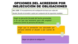OPCIONES DEL ACREEDOR POR
INEJECUCIÓN DE OBLIGACIONES
Art. 1150: “El incumplimiento de la obligación de hacer por culpa del
deudor, faculta al acreedor a optar por cualquiera de las siguientes medidas:
Exigir la ejecución forzada del hecho prometido,
a no ser que sea necesario para ello emplear
violencia contra la persona del deudor.
Exigir que la prestación sea ejecutada por
persona distinta al deudor y por cuenta de
éste.
Dejar sin efecto la obligación
 
