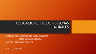 OBLIGACIONES DE LAS PERSONAS
MORALES
INTEGRANTES: AARON ULISES OJEDA FIGUEROA
ITZEL SALGADO MARIACA
MATERIA: PERSONAS MORALES
5°A LC VIRTUAL
 