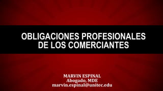 OBLIGACIONES PROFESIONALES
DE LOS COMERCIANTES

MARVIN ESPINAL
Abogado, MDE
marvin.espinal@unitec.edu

 