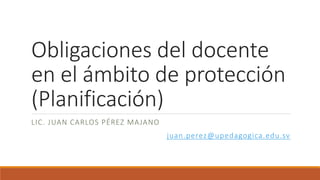 Obligaciones del docente
en el ámbito de protección
(Planificación)
LIC. JUAN CARLOS PÉREZ MAJANO
juan.perez@upedagogica.edu.sv
 