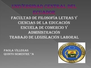 UNIVERSIDAD CENTRAL DEL ECUADORFACULTAD DE FILOSOFÍA LETRAS Y CIENCIAS DE LA EDUCACIÓNESCUELA DE COMERCIO Y ADMINISTRACIÓNTRABAJO DE legislación laboral Paola Villegas Quinto semestre “a 