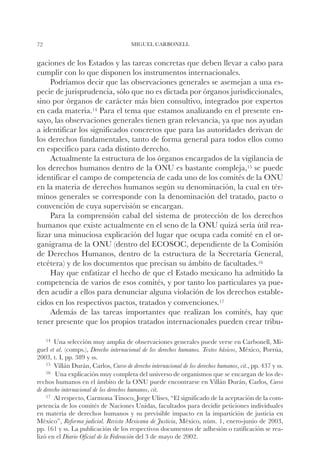 72                                      MIGUEL CARBONELL


gaciones de los Estados y las tareas concretas que deben llevar a cabo para
cumplir con lo que disponen los instrumentos internacionales.
     Podríamos decir que las observaciones generales se asemejan a una es-
pecie de jurisprudencia, sólo que no es dictada por órganos jurisdiccionales,
sino por órganos de carácter más bien consultivo, integrados por expertos
en cada materia.14 Para el tema que estamos analizando en el presente en-
sayo, las observaciones generales tienen gran relevancia, ya que nos ayudan
a identificar los significados concretos que para las autoridades derivan de
los derechos fundamentales, tanto de forma general para todos ellos como
en específico para cada distinto derecho.
     Actualmente la estructura de los órganos encargados de la vigilancia de
los derechos humanos dentro de la ONU es bastante compleja,15 se puede
identificar el campo de competencia de cada uno de los comités de la ONU
en la materia de derechos humanos según su denominación, la cual en tér-
minos generales se corresponde con la denominación del tratado, pacto o
convención de cuya supervisión se encargan.
     Para la comprensión cabal del sistema de protección de los derechos
humanos que existe actualmente en el seno de la ONU quizá sería útil rea-
lizar una minuciosa explicación del lugar que ocupa cada comité en el or-
ganigrama de la ONU (dentro del ECOSOC, dependiente de la Comisión
de Derechos Humanos, dentro de la estructura de la Secretaría General,
etcétera) y de los documentos que precisan su ámbito de facultades.16
     Hay que enfatizar el hecho de que el Estado mexicano ha admitido la
competencia de varios de esos comités, y por tanto los particulares ya pue-
den acudir a ellos para denunciar alguna violación de los derechos estable-
cidos en los respectivos pactos, tratados y convenciones.17
     Además de las tareas importantes que realizan los comités, hay que
tener presente que los propios tratados internacionales pueden crear tribu-

     14		
        Una   selección muy amplia de observaciones generales puede verse en Carbonell, Mi-
guel et al. (comps.), Derecho internacional de los derechos humanos. Textos básicos, México, Porrúa,
2003, t. I, pp. 389 y ss.
    15		Villán Durán, Carlos, Curso de derecho internacional de los derechos humanos, cit., pp. 437 y ss.
    16		Una explicación muy completa del universo de organismos que se encargan de los de-

rechos humanos en el ámbito de la ONU puede encontrarse en Villán Durán, Carlos, Curso
de derecho internacional de los derechos humanos, cit.
    17		 respecto, Carmona Tinoco, Jorge Ulises, “El significado de la aceptación de la com-
        Al
petencia de los comités de Naciones Unidas, facultados para decidir peticiones individuales
en materia de derechos humanos y su previsible impacto en la impartición de justicia en
México”, Reforma judicial. Revista Mexicana de Justicia, México, núm. 1, enero-junio de 2003,
pp. 161 y ss. La publicación de los respectivos documentos de adhesión o ratificación se rea-
lizó en el Diario Oficial de la Federación del 3 de mayo de 2002.
 