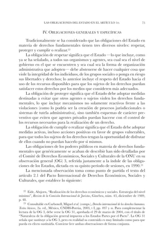 Las obligaciones del Estado en el artículo 1o.                                  75


                   IV. Obligaciones generales y específicas
     Tradicionalmente se ha considerado que las obligaciones del Estado en
materia de derechos fundamentales tienen tres diversos niveles: respetar,
proteger y cumplir o realizar.22
     La obligación de respetar significa que el Estado —lo que incluye, como
ya se ha señalado, a todos sus organismos y agentes, sea cual sea el nivel de
gobierno en el que se encuentren y sea cual sea la forma de organización
administrativa que adopten— debe abstenerse de hacer cualquier cosa que
viole la integridad de los individuos, de los grupos sociales o ponga en riesgo
sus libertades y derechos; lo anterior incluye el respeto del Estado hacia el
uso de los recursos disponibles para que los sujetos de los derechos puedan
satisfacer estos derechos por los medios que consideren más adecuados.
     La obligación de proteger significa que el Estado debe adoptar medidas
destinadas a evitar que otros agentes o sujetos violen los derechos funda-
mentales, lo que incluye mecanismos no solamente reactivos frente a las
violaciones (como lo podría ser la creación de procesos jurisdiccionales o
sistemas de tutela administrativa), sino también esquemas de carácter pre-
ventivo que eviten que agentes privados puedan hacerse con el control de
los recursos necesarios para la realización de un derecho.
     La obligación de cumplir o realizar significa que el Estado debe adoptar
medidas activas, incluso acciones positivas en favor de grupos vulnerables,
para que todos los sujetos de los derechos tengan la oportunidad de disfrutar
de ellos cuando no puedan hacerlo por sí mismos.
     Las obligaciones de los poderes públicos en materia de derechos funda-
mentales que genéricamente se acaban de describir han sido detalladas por
el Comité de Derechos Económicos, Sociales y Culturales de la ONU en su
observación general (OG) 3, referida justamente a la índole de las obliga-
ciones de los Estados, dictada en su quinto periodo de sesiones, en 1990.23
     La mencionada observación toma como punto de partida el texto del
artículo 2.1 del Pacto Internacional de Derechos Económicos, Sociales y
Culturales, que establece lo siguiente:

   22		
      Eide,   Absjorn, “Realización de los derechos económicos y sociales. Estrategia del nivel
mínimo”, Revista de la Comisión Internacional de Juristas, Ginebra, núm. 43, diciembre de 1989,
p. 48.
    23		
       Consultable en Carbonell, Miguel et al. (comps.), Derecho internacional de los derechos humanos.
Textos básicos, 2a. ed., México, CNDH-Porrúa, 2003, t I, pp. 497 y ss. Para complementar la
lectura de la OG 3, debe verse la OG 31, aprobada el 29 de marzo de 2004, con el título de
“Naturaleza de la obligación general impuesta a los Estados Partes por el Pacto”. La OG 31
señala que sustituye a la OG 3, pero en realidad su contenido es muy limitado como para que
pueda en efecto sustituirla. Conviene leer ambas observaciones de forma conjunta.
 
