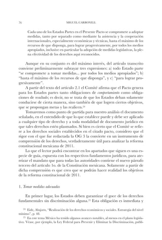 76                                 MIGUEL CARBONELL


        Cada uno de los Estados Partes en el Presente Pacto se compromete a adoptar
        medidas, tanto por separado como mediante la asistencia y la cooperación
        internacionales, especialmente económicas y técnicas, hasta el máximo de los
        recursos de que disponga, para lograr progresivamente, por todos los medios
        apropiados, inclusive en particular la adopción de medidas legislativas, la ple-
        na efectividad de los derechos aquí reconocidos.

    Aunque en su conjunto es del máximo interés, del artículo transcrito
conviene preliminarmente subrayar tres expresiones: a) todo Estado parte
“se compromete a tomar medidas... por todos los medios apropiados”; b)
“hasta el máximo de los recursos de que disponga”, y c) “para lograr pro-
gresivamente”.
    A partir del texto del artículo 2.1 el Comité afirma que el Pacto genera
para los Estados partes tanto obligaciones de comportamiento como obliga-
ciones de resultado; es decir, no se trata de que los Estados deban solamente
conducirse de cierta manera, sino también de que logren ciertos objetivos,
que se propongan metas y las realicen.24
    Tomaremos como punto de partida para nuestro análisis el documento
señalado, en el entendido de que lo que establece puede y debe ser aplicado
a cualquier tipo de derecho y a toda modalidad de documento jurídico en
que tales derechos estén plasmados. Si bien es cierto que el Comité se refie-
re a los derechos sociales establecidos en el citado pacto, considero que el
rigor con el que fue redactada la OG 3 la convierte en un instrumento de
comprensión de los derechos, verdaderamente útil para analizar la reforma
constitucional mexicana de 2011.
    Lo que el lector podrá encontrar en los apartados que siguen es una es-
pecie de guía, expuesta con los respectivos fundamentos jurídicos, para ate-
rrizar el mandato que para todas las autoridades contiene el nuevo párrafo
tercero del artículo 1o. de la Constitución mexicana. Solamente a partir de
dicha comprensión es que creo que se podrán hacer realidad los objetivos
de la reforma constitucional de 2011.

1. Tomar medidas adecuadas

    En primer lugar, los Estados deben garantizar el goce de los derechos
fundamentales sin discriminación alguna.25 Esta obligación es inmediata y
     24		
        Eide,Absjorn, “Realización de los derechos económicos y sociales. Estrategia del nivel
mínimo”, p. 48.
    25		
       En este tema México ha tenido algunos avances notables, al menos en el plano legisla-
tivo. Véase, por ejemplo, la Ley Federal para Prevenir y Eliminar la Discriminación, publi-
 