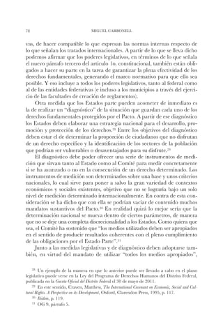 78                                  MIGUEL CARBONELL


vas, de hacer compatible lo que expresan las normas internas respecto de
lo que señalan los tratados internacionales. A partir de lo que se lleva dicho
podemos afirmar que los poderes legislativos, en términos de lo que señala
el nuevo párrafo tercero del artículo 1o. constitucional, también están obli-
gados a hacer su parte en la tarea de garantizar la plena efectividad de los
derechos fundamentales, generando el marco normativo para que ello sea
posible. Y eso incluye a todos los poderes legislativos, tanto al federal como
al de las entidades federativas (e incluso a los municipios a través del ejerci-
cio de las facultades de creación de reglamentos).
     Otra medida que los Estados parte pueden acometer de inmediato es
la de realizar un “diagnóstico” de la situación que guardan cada uno de los
derechos fundamentales protegidos por el Pacto. A partir de ese diagnóstico
los Estados deben elaborar una estrategia nacional para el desarrollo, pro-
moción y protección de los derechos.28 Entre los objetivos del diagnóstico
deben estar el de determinar la proporción de ciudadanos que no disfrutan
de un derecho específico y la identificación de los sectores de la población
que podrían ser vulnerables o desaventajados para su disfrute.29
     El diagnóstico debe poder ofrecer una serie de instrumentos de medi-
ción que sirvan tanto al Estado como al Comité para medir concretamente
si se ha avanzado o no en la consecución de un derecho determinado. Los
instrumentos de medición son determinados sobre una base y unos criterios
nacionales, lo cual sirve para poner a salvo la gran variedad de contextos
económicos y sociales existentes, objetivo que no se lograría bajo un solo
nivel de medición determinado internacionalmente. En contra de esta con-
sideración se ha dicho que con ella se podrían vaciar de contenido muchos
mandatos sustantivos del Pacto.30 En realidad quizá lo mejor sería que la
determinación nacional se mueva dentro de ciertos parámetros, de manera
que no se deje una completa discrecionalidad a los Estados. Como quiera que
sea, el Comité ha sostenido que “los medios utilizados deben ser apropiados
en el sentido de producir resultados coherentes con el pleno cumplimiento
de las obligaciones por el Estado Parte”.31
     Junto a las medidas legislativas y de diagnóstico deben adoptarse tam-
bién, en virtud del mandato de utilizar “todos los medios apropiados”,

    28		
       Un ejemplo de la manera en que lo anterior puede ser llevado a cabo en el plano
legislativo puede verse en la Ley del Programa de Derechos Humanos del Distrito Federal,
publicada en la Gaceta Oficial del Distrito Federal el 30 de mayo de 2011.
    29		
       En este sentido, Craven, Matthew, The International Covenant on Economic, Social and Cul-
tural Rights. A Perspective on its Development, Oxford, Clarendon Press, 1995, p. 117.
    30		
       Ibidem, p. 119.
    31		
       OG 9, párrafo 5.
 