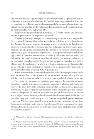 80                                    MIGUEL CARBONELL


diata de un derecho significa que ese derecho permite la aplicación por los
tribunales sin mayor disquisición. El Comité señala que todos los derechos
reconocidos en el Pacto tienen, al menos en algún aspecto, dimensiones sig-
nificativas que puedan ser llevadas ante los tribunales, es decir, dimensiones
de justiciabilidad (OG 9, párrafo 10).
     Respecto de la aplicabilidad inmediata, el Comité realiza una conside-
ración importante en los siguientes términos:
     A veces se ha sugerido que las cuestiones que suponen una asignación
de recursos deben remitirse a las autoridades políticas, y no a los tribuna-
les. Aunque haya que respetar las competencias respectivas de los diversos
poderes, es conveniente reconocer que los tribunales ya intervienen gene-
ralmente en una gama considerable de cuestiones que tienen consecuencias
importantes para los recursos disponibles. La adopción de una clasificación
rígida de los derechos económicos, sociales y culturales que los sitúe, por
definición, fuera del ámbito de los tribunales sería, por lo tanto, arbitraria e
incompatible con el principio de que los dos grupos de derechos son indivi-
sibles e interdependientes. También se reduciría drásticamente la capacidad
de los tribunales para proteger los derechos de los grupos más vulnerables y
desfavorecidos de la sociedad (OG 9, párrafo 10).
     Sobre el tema de la existencia de recursos judiciales que permitan llevar
ante los tribunales las violaciones de los derechos, Abramovich y Courtis
señalan que los Estados deben brindar recursos judiciales idóneos; es de-
cir, “no basta con los recursos previstos para reparar la violación de otros
derechos, cuando por sus características impidan el planteo adecuado del
caso”.32 Es muy relevante enfatizar la idoneidad de los recursos judiciales
existentes, ya que no puede considerarse como cumplida por los Estados
parte la obligación de brindar esos recursos por el simple hecho de que se
aduzca que existen las vías judiciales tradicionales en caso de violación de
derechos; hay que considerar que en la enorme mayoría de países (como es
el caso de México, por cierto) los recursos judiciales existentes fueron dise-
ñados para proteger cierto tipo de derechos, por lo que tienen enormes pro-
blemas al momento en que se les pide que sirvan para proteger por ejemplo
los derechos sociales.33

     32		
        Abramovich,   Víctor y Courtis, Christian, Los derechos sociales como derechos exigibles, cit.,
p. 87.
    33		
       Aunque el reconocimiento constitucional de las acciones colectivas en el artículo 17 y
la importante reforma al juicio de amparo en junio de 2011 pueden sembrar la semilla para
el inicio de una nueva época para el sistema de garantía de los derechos en México. Ojalá
así sea.
 