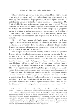 Las obligaciones del Estado en el artículo 1o.                                    81


     El Comité señala que para la mejor aplicación del Pacto a nivel interno
es importante informar a los jueces y a los tribunales competentes de la na-
turaleza y las consecuencias del propio Pacto, así como explicarles la impor-
tante función que desempeñan los recursos judiciales en su aplicación (OG
9, párrafo 11). Esto es muy importante, sobre todo para el caso de México,
en donde los tribunales en términos generales desconocen los contenidos
del Pacto (lo mismo sucede, por otro lado, con los abogados), lo que genera
que en la práctica se aplique escasamente. Reconociendo esa situación, el
Comité afirma que “En la mayoría de países, los tribunales todavía están
lejos de recurrir suficientemente a las disposiciones del Pacto” (OG 9, pá-
rrafo 13).
     El texto del Pacto, reconoce el Comité, puede aplicarse dentro de una
amplia variedad de sistemas políticos y económicos, de forma que no está
condicionada la protección de los derechos a la adopción de uno de ellos,
siempre que queden adecuadamente reconocidos y estén reflejados en el
sistema de que se trate (OG 3, párrafo 8).
     Para cumplir con la obligación de crear recursos legales que permitan
defender ciertos derechos fundamentales se tendrían que ampliar los cau-
ces para promover acciones ante los tribunales, para lo cual también sería
necesario dotar de sustantividad procesal a los denominados “derechos di-
fusos” o “intereses colectivos”.34 A partir del reconocimiento de dicha sus-
tantividad procesal (pues es obvio que derechos como el medio ambiente o
en ciertos aspectos el derecho a la educación y a la salud son materialmente
difusos y protegen intereses colectivos), habría que ir modelando las estrate-
gias de defensa procesal necesarias para cumplir con los señalamientos del
Comité en materia de defensa de los derechos sociales. Este aspecto es espe-
cialmente importante en México, ya que el principal instrumento de defen-
sa jurisdiccional de los derechos fundamentales, que es el juicio de amparo,
históricamente se ha mostrado insuficiente para proteger derechos sociales
justamente en virtud de la estrecha legitimación activa que tanto la Cons-
titución como la ley y la jurisprudencia le reconocían para promoverlo.35

   34		
      Para   una introducción al tema véase Gidi, Antonio y Ferrer Mac-Gregor, Eduardo
(coords.), La tutela de los derechos difusos, colectivos e individuales homogéneos, México, Porrúa, 2003.
   35		
      Véanse las reflexiones en el mismo sentido de Ferrer Mac-Gregor, Eduardo, Juicio de
amparo e interés legítimo. La tutela de los derechos difusos y colectivos, México, Porrúa, 2003. Una
importante reforma al régimen constitucional del amparo, de junio de 2011, a la que ya
hemos hecho referencia, intenta resolver el problema de la legitimación activa al sustituir la
necesidad de acreditar un interés jurídico para poder promover un juicio de amparo, por el
concepto más amplio de interés legítimo. Habrá que esperar para ver de qué manera inter-
pretan el legislador federal y los jueces esta nueva disposición.
 