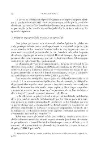 82                                    MIGUEL CARBONELL


     Lo que se ha señalado en el presente apartado es importante para Méxi-
co, ya que la reforma de 2011 clara y expresamente señala que las autorida-
des deben “garantizar” los derechos fundamentales, y una forma de hacerlo
es por medio de la creación de medios judiciales de defensa, tal como ha
quedado expuesto.

3. Obligación de progresividad y prohibición de regresividad

     Para países que apenas van alcanzando niveles óptimos de calidad de
vida, pero que todavía tienen mucho por hacer en materia de respeto y ga-
rantía efectiva de los derechos fundamentales, es muy importante traer a
colación el principio de progresividad de tales derechos, del cual se despren-
de además el principio de no regresividad. Recordemos que el principio de
progresividad está expresamente previsto en la primera frase del nuevo pá-
rrafo tercero del artículo 1o. constitucional.
     La obligación de “lograr progresivamente... la plena efectividad de los
derechos reconocidos” señalada en el Pacto Internacional de Derechos Eco-
nómicos, Sociales y Culturales implica el reconocimiento del hecho de que
la plena efectividad de todos los derechos económicos, sociales y culturales
no podrá lograrse en un periodo breve (OG 3, párrafo 9).
     Pero lo anterior no significa que se prive a la obligación contenida en el
artículo 2.1 de todo contenido significativo. Por el contrario, la obligación
de progresividad significa antes que nada los esfuerzos en la materia deben
darse de forma continuada, con la mayor rapidez y eficacia que sea posible
alcanzar, de manera que se logre una “mejora continúa de las condiciones
de existencia”, como lo ordena el artículo 11 del Pacto.
     De la obligación de progresividad se desprende también la prohibición
de regresividad, es decir, la prohibición de que los Estados parte den mar-
cha atrás en los niveles alcanzados de satisfacción de los derechos; por eso
se puede afirmar que la obligación de los Estados parte en relación con los
derechos establecidos en el Pacto es de carácter ampliatorio, “de modo que
la derogación o reducción de los derechos vigentes contradice claramente el
compromiso internacional asumido”.36
     Sobre este punto, el Comité señala que “todas las medidas de carácter
deliberadamente restrictivo en este aspecto deberán justificarse plenamen-
te por referencia a la totalidad de los derechos previstos en el Pacto y en el
contexto del aprovechamiento pleno del máximo de los recursos de que se
disponga” (OG 3, párrafo 9).
     36		
        Abramovich,   Víctor y Courtis, Christian, Los derechos sociales como derechos exigibles, cit.,
p. 94.
 