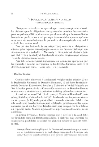 86                             MIGUEL CARBONELL


                   V. Dos ejemplos: derecho a la salud
                         y derecho a la vivienda

     El esquema esbozado en los apartados precedentes nos permite advertir
los distintos tipos de obligaciones que generan los derechos fundamentales
para los poderes públicos, de manera que el recorrido que hemos realizado
hasta ahora puede tal vez servir para que las autoridades sepan de qué ma-
nera van a dar cumplimiento a lo que ordena el nuevo párrafo tercero del
artículo 1o. constitucional.
     Para intentar ilustrar de forma más precisa y concreta las obligaciones
citadas, quisiera poner como ejemplo dos derechos fundamentales que han
sido escasamente estudiados en México (y en otros países de América Lati-
na): el derecho a la salud y el derecho a la vivienda, previstos en el artículo
4o. de la Constitución mexicana.
     Para tal efecto me basaré nuevamente en la inmensa aportación que
ha realizado el derecho internacional de los derechos humanos, tanto en el
derecho originario como —sobre todo— en el derivado.

1. Derecho a la salud

     Como se sabe, el derecho a la salud está recogido en los artículos 25 de
la Declaración Universal de Derechos Humanos, 12 del Pacto Internacio-
nal de Derechos Económicos, Sociales y Culturales y 10 del Protocolo de
San Salvador (protocolo de la Convención Americana de Derechos Huma-
nos en materia de derechos económicos, sociales y culturales), entre otros.
     A partir del artículo 12 del citado pacto, el Comité de Derechos Econó-
micos, Sociales y Culturales de la ONU ha dictado una importante obser-
vación general (la 14), en la que detalla el contenido normativo del derecho
a la salud como derecho fundamental, señalando específicamente las tareas
concretas que deben hacer los Estados-parte para cumplir con lo señalado
en el propio Pacto. Veamos algunos de los aspectos más destacados de su
contenido.
     En primer término, el Comité subraya que el derecho a la salud debe
ser entendido como un derecho muy amplio, a partir del cual se genera no
solamente la posibilidad de contar con atención médica en caso de enfer-
medad,

      sino que abarca una amplia gama de factores socioeconómicos que promue-
      ven las condiciones merced a las cuales las personas pueden llevar una vida
      sana, y hace ese derecho extensivo a los factores determinantes básicos de
 