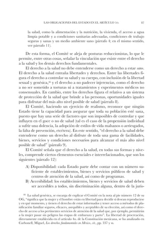 Las obligaciones del Estado en el artículo 1o.                            87


      la salud, como la alimentación y la nutrición, la vivienda, el acceso a agua
      limpia potable y a condiciones sanitarias adecuadas, condiciones de trabajo
      seguras y sanas y un medio ambiente sano (párrafo 4; en el mismo sentido,
      ver párrafo 11).

     De esta forma, el Comité se aleja de posturas reduccionistas, lo que le
permite, entre otras cosas, señalar la vinculación que existe entre el derecho
a la salud y los demás derechos fundamentales.
     El derecho a la salud no debe entenderse como un derecho a estar sano.
El derecho a la salud entraña libertades y derechos. Entre las libertades fi-
gura el derecho a controlar su salud y su cuerpo, con inclusión de la libertad
sexual y genésica,46 y el derecho a no padecer injerencias, como el derecho
a no ser sometido a torturas ni a tratamientos y experimentos médicos no
consensuales. En cambio, entre los derechos figura el relativo a un sistema
de protección de la salud que brinde a las personas, oportunidades iguales
para disfrutar del más alto nivel posible de salud (párrafo 8).
     El Comité, haciendo un ejercicio de realismo, reconoce que ningún
Estado tiene la capacidad para asegurar que toda su población esté sana,
puesto que hay una serie de factores que son imposibles de controlar y que
influyen en el goce o no de salud (tal es el caso de la propensión individual
a sufrir una dolencia, la adopción de estilos de vida malsanos o arriesgados,
la falta de prevención, etcétera). En este sentido, “el derecho a la salud debe
entenderse como un derecho al disfrute de toda una gama de facilidades,
bienes, servicios y condiciones necesarios para alcanzar el más alto nivel
posible de salud” (párrafo 9).
     El Comité señala que el derecho a la salud, en todas sus formas y nive-
les, comprende ciertos elementos esenciales e interrelacionados, que son los
siguientes (párrafo 12):
     A) Disponibilidad: cada Estado parte debe contar con un número su-
        ficiente de establecimientos, bienes y servicios públicos de salud y
        centros de atención de la salud, así como de programas.
     B) Accesibilidad: los establecimientos, bienes y servicios de salud deben
        ser accesibles a todos, sin discriminación alguna, dentro de la juris-
    46		
       La salud genésica, se encarga de explicar el Comité en la nota al pie número 12 de su
OG, “significa que la mujer y el hombre están en libertad para decidir si desean reproducirse
y en qué momento, y tienen el derecho de estar informados y tener acceso a métodos de pla-
nificación familiar seguros, eficaces, asequibles y aceptables de su elección, así como el dere-
cho de acceso a los pertinentes servicios de atención de la salud que, por ejemplo, permitirán
a la mujer pasar sin peligros las etapas de embarazo y parto”. La libertad de procreación,
directamente establecida en el artículo 4o. de la Constitución mexicana, se ha analizado en
Carbonell, Miguel, Los derechos fundamentales en México, cit., pp. 337 y ss.
 