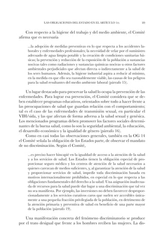 Las obligaciones del Estado en el artículo 1o.                     89


    Con respecto a la higiene del trabajo y del medio ambiente, el Comité
afirma que es necesaria

     ...la adopción de medidas preventivas en lo que respecta a los accidentes la-
     borales y enfermedades profesionales; la necesidad de velar por el suministro
     adecuado de agua limpia potable y la creación de condiciones sanitarias bá-
     sicas; la prevención y reducción de la exposición de la población a sustancias
     nocivas tales como radiaciones y sustancias químicas nocivas u otros factores
     ambientales perjudiciales que afectan directa o indirectamente a la salud de
     los seres humanos. Además, la higiene industrial aspira a reducir al mínimo,
     en la medida en que ello sea razonablemente viable, las causas de los peligros
     para la salud resultantes del medio ambiente laboral (párrafo 15).

     Un lugar destacado para preservar la salud lo ocupa la prevención de las
enfermedades. Para lograr esa prevención, el Comité considera que se de-
ben establecer programas educativos, orientados sobre todo a hacer frente a
las preocupaciones de salud que guardan relación con el comportamiento;
tal es el caso de las enfermedades de transmisión sexual, en particular el
VIH/sida, y las que afectan de forma adversa a la salud sexual y genésica.
Los mencionados programas deben promover los factores sociales determi-
nantes de la buena salud, como lo son la seguridad ambiental, la educación,
el desarrollo económico y la igualdad de género (párrafo 16).
     Como en casi todas las observaciones generales, también en la OG 14
el Comité señala la obligación de los Estados parte, de observar el mandato
de no discriminación. Según el Comité,

     ...es preciso hacer hincapié en la igualdad de acceso a la atención de la salud
     y a los servicios de salud. Los Estados tienen la obligación especial de pro-
     porcionar seguro médico y los centros de atención de la salud necesarios a
     quienes carezcan de medios suficientes, y, al garantizar la atención de la salud
     y proporcionar servicios de salud, impedir toda discriminación basada en
     motivos internacionalmente prohibidos, en especial en lo que respecta a las
     obligaciones fundamentales del derecho a la salud. Una asignación inadecua-
     da de recursos para la salud puede dar lugar a una discriminación que tal vez
     no sea manifiesta. Por ejemplo, las inversiones no deben favorecer despropor-
     cionadamente a los servicios curativos caros que suelen ser accesibles única-
     mente a una pequeña fracción privilegiada de la población, en detrimento de
     la atención primaria y preventiva de salud en beneficio de una parte mayor
     de la población (párrafo 19).

    Una manifestación concreta del fenómeno discriminatorio se produce
por el trato desigual que frente a los hombres reciben las mujeres. La dis-
 