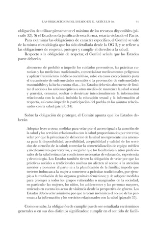Las obligaciones del Estado en el artículo 1o.                    91


obligación de utilizar plenamente el máximo de los recursos disponibles (pá-
rrafo 32). Si el Estado no la justifica de esta forma, estaría violando el Pacto.
     Para examinar las obligaciones de carácter específico, el Comité se vale
de la misma metodología que ha sido detallada desde la OG 3, y se refiere a
las obligaciones de respetar, proteger y cumplir el derecho a la salud.
     Respecto a la obligación de respetar, el Comité señala que los Estados
parte deberán

     abstenerse de prohibir o impedir los cuidados preventivos, las prácticas cu-
     rativas y las medicinas tradicionales, comercializar medicamentos peligrosos
     y aplicar tratamientos médicos coercitivos, salvo en casos excepcionales para
     el tratamiento de enfermedades mentales o la prevención de enfermedades
     transmisibles y la lucha contra ellas... los Estados deberán abstenerse de limi-
     tar el acceso a los anticonceptivos u otros medios de mantener la salud sexual
     y genésica, censurar, ocultar o desvirtuar intencionalmente la información
     relacionada con la salud, incluida la educación sexual y la información al
     respecto, así como impedir la participación del pueblo en los asuntos relacio-
     nados con la salud (párrafo 34).

    Sobre la obligación de proteger, el Comité apunta que los Estados de-
berán

     Adoptar leyes u otras medidas para velar por el acceso igual a la atención de
     la salud y los servicios relacionados con la salud proporcionados por terceros;
     velar por que la privatización del sector de la salud no represente una amena-
     za para la disponibilidad, accesibilidad, aceptabilidad y calidad de los servi-
     cios de atención de la salud; controlar la comercialización de equipo médico
     y medicamentos por terceros, y asegurar que los facultativos y otros profesio-
     nales de la salud reúnan las condiciones necesarias de educación, experiencia
     y deontología. Los Estados también tienen la obligación de velar por que las
     prácticas sociales o tradicionales nocivas no afecten al acceso a la atención
     anterior y posterior al parto ni a la planificación de la familia; impedir que
     terceros induzcan a la mujer a someterse a prácticas tradicionales, por ejem-
     plo a la mutilación de los órganos genitales femeninos; y de adoptar medidas
     para proteger a todos los grupos vulnerables o marginados de la sociedad,
     en particular las mujeres, los niños, los adolescentes y las personas mayores,
     teniendo en cuenta los actos de violencia desde la perspectiva de género. Los
     Estados deben velar asimismo por que terceros no limiten el acceso de las per-
     sonas a la información y los servicios relacionados con la salud (párrafo 35).

   Como se sabe, la obligación de cumplir puede ser estudiada en términos
generales o en sus dos distintos significados: cumplir en el sentido de facili-
 