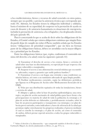 Las obligaciones del Estado en el artículo 1o.                   93


a los establecimientos, bienes y recursos de salud esenciales en otros países,
siempre que sea posible, y prestar la asistencia técnica que corresponda (pá-
rrafo 39). Además, los Estados tienen la obligación individual y solidaria,
hasta el máximo de su capacidad, de cooperar en la prestación de ayuda en
casos de desastre y de asistencia humanitaria en situaciones de emergencia,
incluida la prestación de asistencia a los refugiados y los desplazados dentro
del país (párrafo 40).
    Para ir concretando lo que se acaba de decir sobre las obligaciones de los
Estados, el Comité señala que existen obligaciones mínimas que ningún Esta-
do puede dejar de cumplir sin violar el Pacto; también señala que los Estados
tienen “obligaciones de prioridad comparable”, que sin bien no forman
parte de las obligaciones básicas, deben ser atendidas con la mayor diligen-
cia y prioridad por los Estados.
    Entre las obligaciones básicas (que, repito, conforman el contenido mí-
nimo del derecho a la salud) están las siguientes (párrafo 43):

        A) Garantizar el derecho de acceso a los centros, bienes y servicios de
     salud sobre una base no discriminatoria, en especial por lo que respecta a los
     grupos vulnerables o marginados;
        B) Asegurar el acceso a una alimentación esencial mínima que sea nutriti-
     va, adecuada y segura y garantice que nadie padezca hambre;47
        C) Garantizar el acceso a un hogar, una vivienda y unas condiciones sa-
     nitarias básicas, así como a un suministro adecuado de agua limpia potable;
        D) Facilitar medicamentos esenciales, según las definiciones periódicas
     que figuran en el Programa de Acción sobre Medicamentos Esenciales de la
     OMS;
        E) Velar por una distribución equitativa de todas las instalaciones, bienes
     y servicios de salud;
        F) Adoptar y aplicar, sobre la base de pruebas epidemiológicas, una estra-
     tegia y un plan de acción nacionales de salud pública para hacer frente a las
     preocupaciones en materia de salud de toda la población; la estrategia y el
     plan de acción deberán ser elaborados, y periódicamente revisados, sobre la
     base de un proceso participativo y transparente; esa estrategia y ese plan de-
     berán prever métodos, como indicadores y bases de referencia de la salud que
     permitan vigilar estrechamente los progresos realizados; el proceso mediante
     el cual se concibe la estrategia y el plan de acción, así como el contenido
     de ambos, deberá prestar especial atención a todos los grupos vulnerables o
     marginados.


  47		
     Sobre el derecho a la alimentación —que comprende también el derecho al agua—,
Carbonell, Miguel, Los derechos fundamentales en México, cit., pp. 973 y ss.
 