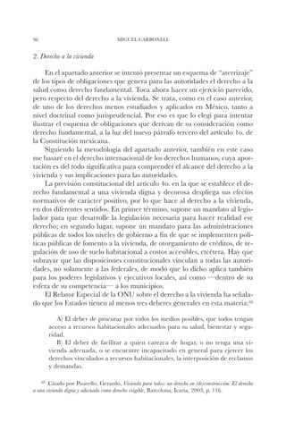 96                                    MIGUEL CARBONELL


2. Derecho a la vivienda

     En el apartado anterior se intentó presentar un esquema de “aterrizaje”
de los tipos de obligaciones que genera para las autoridades el derecho a la
salud como derecho fundamental. Toca ahora hacer un ejercicio parecido,
pero respecto del derecho a la vivienda. Se trata, como en el caso anterior,
de uno de los derechos menos estudiados y aplicados en México, tanto a
nivel doctrinal como jurisprudencial. Por eso es que lo elegí para intentar
ilustrar el esquema de obligaciones que derivan de su consideración como
derecho fundamental, a la luz del nuevo párrafo tercero del artículo 1o. de
la Constitución mexicana.
     Siguiendo la metodología del apartado anterior, también en este caso
me basaré en el derecho internacional de los derechos humanos, cuya apor-
tación es del todo significativa para comprender el alcance del derecho a la
vivienda y sus implicaciones para las autoridades.
     La previsión constitucional del artículo 4o. en la que se establece el de-
recho fundamental a una vivienda digna y decorosa despliega sus efectos
normativos de carácter positivo, por lo que hace al derecho a la vivienda,
en dos diferentes sentidos. En primer término, supone un mandato al legis-
lador para que desarrolle la legislación necesaria para hacer realidad ese
derecho; en segundo lugar, supone un mandato para las administraciones
públicas de todos los niveles de gobierno a fin de que se implementen polí-
ticas públicas de fomento a la vivienda, de otorgamiento de créditos, de re-
gulación de uso de suelo habitacional a costos accesibles, etcétera. Hay que
subrayar que las disposiciones constitucionales vinculan a todas las autori-
dades, no solamente a las federales, de modo que lo dicho aplica también
para los poderes legislativos y ejecutivos locales, así como —dentro de su
esfera de su competencia— a los municipios.
     El Relator Especial de la ONU sobre el derecho a la vivienda ha señala-
do que los Estados tienen al menos tres deberes generales en esta materia:48

          A) El deber de procurar por todos los medios posibles, que todos tengan
       acceso a recursos habitacionales adecuados para su salud, bienestar y segu-
       ridad.
          B) El deber de facilitar a quien carezca de hogar, o no tenga una vi-
       vienda adecuada, o se encuentre incapacitado en general para ejercer los
       derechos vinculados a recursos habitacionales, la interposición de reclamos
       y demandas.

    48		
       Citado por Pisarello, Gerardo, Vivienda para todos: un derecho en (de)construcción. El derecho
a una vivienda digna y adecuada como derecho exigible, Barcelona, Icaria, 2003, p. 116.
 