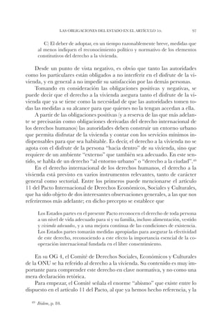 Las obligaciones del Estado en el artículo 1o.               97


        C) El deber de adoptar, en un tiempo razonablemente breve, medidas que
     al menos indiquen el reconocimiento político y normativo de los elementos
     constitutivos del derecho a la vivienda.

     Desde un punto de vista negativo, es obvio que tanto las autoridades
como los particulares están obligados a no interferir en el disfrute de la vi-
vienda, y en general a no impedir su satisfacción por las demás personas.
     Tomando en consideración las obligaciones positivas y negativas, se
puede decir que el derecho a la vivienda asegura tanto el disfrute de la vi-
vienda que ya se tiene como la necesidad de que las autoridades tomen to-
das las medidas a su alcance para que quienes no la tengan accedan a ella.
     A partir de las obligaciones positivas (y a reserva de las que más adelan-
te se precisarán como obligaciones derivadas del derecho internacional de
los derechos humanos) las autoridades deben construir un entorno urbano
que permita disfrutar de la vivienda y contar con los servicios mínimos in-
dispensables para que sea habitable. Es decir, el derecho a la vivienda no se
agota con el disfrute de la persona “hacia dentro” de su vivienda, sino que
requiere de un ambiente “externo” que también sea adecuado. En este sen-
tido, se habla de un derecho “al entorno urbano” o “derecho a la ciudad”.49
     En el derecho internacional de los derechos humanos, el derecho a la
vivienda está previsto en varios instrumentos relevantes, tanto de carácter
general como sectorial. Entre los primeros puede mencionarse el artículo
11 del Pacto Internacional de Derechos Económicos, Sociales y Culturales,
que ha sido objeto de dos interesantes observaciones generales, a las que nos
referiremos más adelante; en dicho precepto se establece que

     Los Estados partes en el presente Pacto reconocen el derecho de toda persona
     a un nivel de vida adecuado para sí y su familia, incluso alimentación, vestido
     y vivienda adecuados, y a una mejora continua de las condiciones de existencia.
     Los Estados partes tomarán medidas apropiadas para asegurar la efectividad
     de este derecho, reconociendo a este efecto la importancia esencial de la co-
     operación internacional fundada en el libre consentimiento.

    En su OG 4, el Comité de Derechos Sociales, Económicos y Culturales
de la ONU se ha referido al derecho a la vivienda. Su contenido es muy im-
portante para comprender este derecho en clave normativa, y no como una
mera declaración retórica.
    Para empezar, el Comité señala el enorme “abismo” que existe entre lo
dispuesto en el artículo 11 del Pacto, al que ya hemos hecho referencia, y la

  49		
     Ibidem,   p. 84.
 