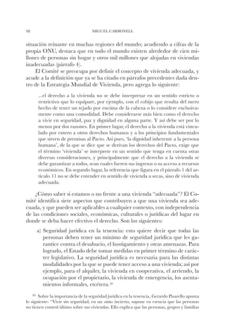 98                                 MIGUEL CARBONELL


situación reinante en muchas regiones del mundo; acudiendo a cifras de la
propia ONU, destaca que en todo el mundo existen alrededor de cien mi-
llones de personas sin hogar y otros mil millones que alojadas en viviendas
inadecuadas (párrafo 4).
    El Comité se preocupa por definir el concepto de vivienda adecuada, y
acude a la definición que ya se ha citado en párrafos precedentes dada den-
tro de la Estrategia Mundial de Vivienda, pero agrega lo siguiente:
       ...el derecho a la vivienda no se debe interpretar en un sentido estricto o
       restrictivo que lo equipare, por ejemplo, con el cobijo que resulta del mero
       hecho de tener un tejado por encima de la cabeza o lo considere exclusiva-
       mente como una comodidad. Debe considerarse más bien como el derecho
       a vivir en seguridad, paz y dignidad en alguna parte. Y así debe ser por lo
       menos por dos razones. En primer lugar, el derecho a la vivienda está vincu-
       lado por entero a otros derechos humanos y a los principios fundamentales
       que sirven de premisas al Pacto. Así pues, ‘la dignidad inherente a la persona
       humana’, de la que se dice que se derivan los derechos del Pacto, exige que
       el término ‘vivienda’ se interprete en un sentido que tenga en cuenta otras
       diversas consideraciones, y principalmente que el derecho a la vivienda se
       debe garantizar a todos, sean cuales fueren sus ingresos o su acceso a recursos
       económicos. En segundo lugar, la referencia que figura en el párrafo 1 del ar-
       tículo 11 no se debe entender en sentido de vivienda a secas, sino de vivienda
       adecuada.

    ¿Cómo saber si estamos o no frente a una vivienda “adecuada”? El Co-
mité identifica siete aspectos que contribuyen a que una vivienda sea ade-
cuada, y que pueden ser aplicables a cualquier contexto, con independencia
de las condiciones sociales, económicas, culturales o jurídicas del lugar en
donde se deba hacer efectivo el derecho. Son los siguientes:
       a) Seguridad jurídica en la tenencia: esto quiere decir que todas las
          personas deben tener un mínimo de seguridad jurídica que les ga-
          rantice contra el desahucio, el hostigamiento y otras amenazas. Para
          lograrlo, el Estado debe tomar medidas en primer término de carác-
          ter legislativo. La seguridad jurídica es necesaria para las distintas
          modalidades por la que se puede tener acceso a una vivienda; así por
          ejemplo, para el alquiler, la vivienda en cooperativa, el arriendo, la
          ocupación por el propietario, la vivienda de emergencia, los asenta-
          mientos informales, etcétera.50
     50		
        Sobre la importancia de la seguridad jurídica en la tenencia, Gerardo Pisarello apunta
lo siguiente: “Vivir sin seguridad, en un status incierto, supone en esencia que las personas
no tienen control último sobre sus viviendas. Ello explica que las personas, grupos y familias
 