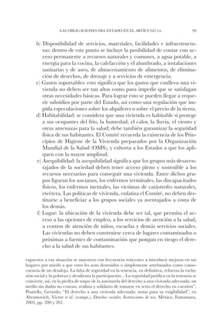 Las obligaciones del Estado en el artículo 1o.                             99


      b) Disponibilidad de servicios, materiales, facilidades e infraestructu-
         ras: dentro de este punto se incluye la posibilidad de contar con ac-
         ceso permanente a recursos naturales y comunes, a agua potable, a
         energía para la cocina, la calefacción y el alumbrado, a instalaciones
         sanitarias y de aseo, de almacenamiento de alimentos, de elimina-
         ción de desechos, de drenaje y a servicios de emergencia.
      c) Gastos soportables: esto significa que los gastos que conlleva una vi-
         vienda no deben ser tan altos como para impedir que se satisfagan
         otras necesidades básicas. Para lograr esto se pueden llegar a reque-
         rir subsidios por parte del Estado, así como una regulación que im-
         pida especulaciones sobre los alquileres o sobre el precio de la tierra.
      d) Habitabilidad: se considera que una vivienda es habitable si protege
         a sus ocupantes del frío, la humedad, el calor, la lluvia, el viento y
         otras amenazas para la salud; debe también garantizar la seguridad
         física de sus habitantes. El Comité recuerda la existencia de los Prin-
         cipios de Higiene de la Vivienda preparados por la Organización
         Mundial de la Salud (OMS), y exhorta a los Estados a que los apli-
         quen con la mayor amplitud.
      e) Asequibilidad: la asequibilidad significa que los grupos más desaven-
         tajados de la sociedad deben tener acceso pleno y sostenible a los
         recursos necesarios para conseguir una vivienda. Entre dichos gru-
         pos figuran los ancianos, los enfermos terminales, las discapacitados
         físicos, los enfermos mentales, las víctimas de catástrofes naturales,
         etcétera. Las políticas de vivienda, enfatiza el Comité, no deben des-
         tinarse a beneficiar a los grupos sociales ya aventajados a costa de
         los demás.
      f) Lugar: la ubicación de la vivienda debe ser tal, que permita el ac-
         ceso a las opciones de empleo, a los servicios de atención a la salud,
         a centros de atención de niños, escuelas y demás servicios sociales.
         Las viviendas no deben construirse cerca de lugares contaminados o
         próximas a fuentes de contaminación que pongan en riesgo el dere-
         cho a la salud de sus habitantes.

expuestos a esa situación se muestren con frecuencia reticentes a introducir mejoras en sus
hogares por miedo a que estos les sean destruidos o simplemente arrebatados como conse-
cuencia de un desalojo. La falta de seguridad en la tenencia, en definitiva, refuerza la exclu-
sión social y la pobreza y desalienta la participación... La seguridad jurídica en la tenencia se
convierte, así, en la piedra de toque de la autotutela del derecho a una vivienda adecuada: un
medio sin dudas no costoso, realista y solidario de tomarse en serio el derecho en cuestión”,
Pisarello, Gerardo, “El derecho a una vivienda adecuada: notas para su exigibilidad”, en
Abramovich, Víctor et al. (comps.), Derechos sociales. Instrucciones de uso, México, Fontamara,
2003, pp. 200 y 201.
 