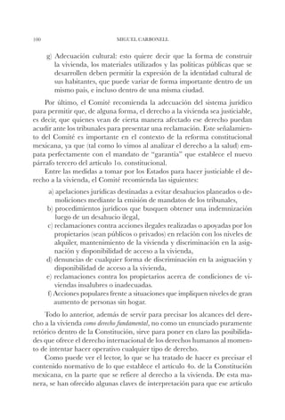 100                           MIGUEL CARBONELL


      g) Adecuación cultural: esto quiere decir que la forma de construir
         la vivienda, los materiales utilizados y las políticas públicas que se
         desarrollen deben permitir la expresión de la identidad cultural de
         sus habitantes, que puede variar de forma importante dentro de un
         mismo país, e incluso dentro de una misma ciudad.
    Por último, el Comité recomienda la adecuación del sistema jurídico
para permitir que, de alguna forma, el derecho a la vivienda sea justiciable,
es decir, que quienes vean de cierta manera afectado ese derecho puedan
acudir ante los tribunales para presentar una reclamación. Este señalamien-
to del Comité es importante en el contexto de la reforma constitucional
mexicana, ya que (tal como lo vimos al analizar el derecho a la salud) em-
pata perfectamente con el mandato de “garantía” que establece el nuevo
párrafo tercero del artículo 1o. constitucional.
    Entre las medidas a tomar por los Estados para hacer justiciable el de-
recho a la vivienda, el Comité recomienda las siguientes:
       a) apelaciones jurídicas destinadas a evitar desahucios planeados o de-
          moliciones mediante la emisión de mandatos de los tribunales,
      b) procedimientos jurídicos que busquen obtener una indemnización
          luego de un desahucio ilegal,
      c) reclamaciones contra acciones ilegales realizadas o apoyadas por los
         propietarios (sean públicos o privados) en relación con los niveles de
         alquiler, mantenimiento de la vivienda y discriminación en la asig-
         nación y disponibilidad de acceso a la vivienda,
      d) denuncias de cualquier forma de discriminación en la asignación y
         disponibilidad de acceso a la vivienda,
      e) reclamaciones contra los propietarios acerca de condiciones de vi-
         viendas insalubres o inadecuadas.
      f) Acciones populares frente a situaciones que impliquen niveles de gran
         aumento de personas sin hogar.
    Todo lo anterior, además de servir para precisar los alcances del dere-
cho a la vivienda como derecho fundamental, no como un enunciado puramente
retórico dentro de la Constitución, sirve para poner en claro las posibilida-
des que ofrece el derecho internacional de los derechos humanos al momen-
to de intentar hacer operativo cualquier tipo de derecho.
    Como puede ver el lector, lo que se ha tratado de hacer es precisar el
contenido normativo de lo que establece el artículo 4o. de la Constitución
mexicana, en la parte que se refiere al derecho a la vivienda. De esta ma-
nera, se han ofrecido algunas claves de interpretación para que ese artículo
 