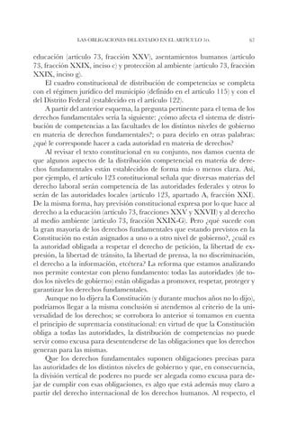 Las obligaciones del Estado en el artículo 1o.               67


educación (artículo 73, fracción XXV), asentamientos humanos (artículo
73, fracción XXIX, inciso c) y protección al ambiente (artículo 73, fracción
XXIX, inciso g).
     El cuadro constitucional de distribución de competencias se completa
con el régimen jurídico del municipio (definido en el artículo 115) y con el
del Distrito Federal (establecido en el artículo 122).
     A partir del anterior esquema, la pregunta pertinente para el tema de los
derechos fundamentales sería la siguiente: ¿cómo afecta el sistema de distri-
bución de competencias a las facultades de los distintos niveles de gobierno
en materia de derechos fundamentales?; o para decirlo en otras palabras:
¿qué le corresponde hacer a cada autoridad en materia de derechos?
     Al revisar el texto constitucional en su conjunto, nos damos cuenta de
que algunos aspectos de la distribución competencial en materia de dere-
chos fundamentales están establecidos de forma más o menos clara. Así,
por ejemplo, el artículo 123 constitucional señala que diversas materias del
derecho laboral serán competencia de las autoridades federales y otros lo
serán de las autoridades locales (artículo 123, apartado A, fracción XXI).
De la misma forma, hay previsión constitucional expresa por lo que hace al
derecho a la educación (artículo 73, fracciones XXV y XXVII) y al derecho
al medio ambiente (artículo 73, fracción XXIX-G). Pero ¿qué sucede con
la gran mayoría de los derechos fundamentales que estando previstos en la
Constitución no están asignados a uno o a otro nivel de gobierno?, ¿cuál es
la autoridad obligada a respetar el derecho de petición, la libertad de ex-
presión, la libertad de tránsito, la libertad de prensa, la no discriminación,
el derecho a la información, etcétera? La reforma que estamos analizando
nos permite contestar con pleno fundamento: todas las autoridades (de to-
dos los niveles de gobierno) están obligadas a promover, respetar, proteger y
garantizar los derechos fundamentales.
     Aunque no lo dijera la Constitución (y durante muchos años no lo dijo),
podríamos llegar a la misma conclusión si atendemos al criterio de la uni-
versalidad de los derechos; se corrobora lo anterior si tomamos en cuenta
el principio de supremacía constitucional: en virtud de que la Constitución
obliga a todas las autoridades, la distribución de competencias no puede
servir como excusa para desentenderse de las obligaciones que los derechos
generan para las mismas.
     Que los derechos fundamentales suponen obligaciones precisas para
las autoridades de los distintos niveles de gobierno y que, en consecuencia,
la división vertical de poderes no puede ser alegada como excusa para de-
jar de cumplir con esas obligaciones, es algo que está además muy claro a
partir del derecho internacional de los derechos humanos. Al respecto, el
 
