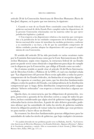 68                                     MIGUEL CARBONELL


artículo 28 de la Convención Americana de Derechos Humanos (Pacto de
San José) dispone, en la parte que nos interesa, lo siguiente:

       1. Cuando se trate de un Estado Parte constituido como Estado federal, el
       gobierno nacional de dicho Estado Parte cumplirá todas las disposiciones de
       la presente Convención relacionadas con las materias sobre las que ejerce
       jurisdicción legislativa y judicial.
          2. Con respecto a las disposiciones relativas a las materias que correspon-
       den a la jurisdicción de las entidades componentes de la Federación, el go-
       bierno nacional debe tomar de inmediato las medidas pertinentes, conforme
       a su constitución y sus leyes, a fin de que las autoridades competentes de
       dichas entidades puedan adoptar las disposiciones del caso para el cumpli-
       miento de esta Convención.

     El sentido del artículo 28 ha sido precisado en varias ocasiones tanto
por la Comisión Interamericana como por la Corte Interamericana de De-
rechos Humanos; según estos órganos, la estructura federal de un Estado
parte no puede servir como obstáculo o impedimento para dejar de cumplir
con lo dispuesto por la Convención, que obliga al Estado como un todo.6
     En el mismo sentido se puede citar al artículo 50 del Pacto Internacio-
nal de Derechos Civiles y Políticos de la ONU, el cual con claridad señala
que “Las disposiciones del presente Pacto serán aplicables a todas las partes
componentes de los Estados federales, sin limitación ni excepción alguna”.
     De lo expuesto se concluye, por tanto, que los derechos fundamentales
obligan a todos los poderes del Estado, con independencia de la distribución
competencial que se haga; dicha distribución competencial podrá asignar
además “deberes reforzados” con respecto a ciertos derechos a algunas au-
toridades.
     Queda claro, en consecuencia, que las obligaciones de promoción, res-
peto, protección y garantía de los derechos corren a cargo de todos los po-
deres, incluso considerando que algún nivel de gobierno tenga obligaciones
reforzadas hacia ciertos derechos. A partir de tales deberes generales, pode-
mos afirmar que las autoridades de todos los niveles de gobierno también
tienen la obligación positiva de tomar todas las medidas que sean pertinen-
tes para tutelar y hacer eficaz un derecho.
     En resumen: los derechos fundamentales generan obligaciones para las
autoridades de todos los niveles de gobierno, que bajo cualquier circunstan-

    6		Un análisis detenido de este problema puede verse en Dulitzky, Ariel E., “La Conven-
ción Americana de Derechos Humanos y los Estados Federales. Algunas reflexiones”, Defensa
de la Constitución, garantismo y controles. Libro en reconocimiento al doctor Germán J. Bidart Campos,
Buenos Aires, Ediar, 2003, pp. 157 y ss.
 