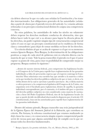 Las obligaciones del Estado en el artículo 1o.                              69


cia deben observar lo que en cada caso señalan la Constitución y los trata-
dos internacionales. Las obligaciones generales de las autoridades (señala-
das a partir de ahora por el párrafo tercero del artículo 1o.) estarán además
reforzadas si un precepto constitucional distinto les asigna una competencia
concreta.
     En otras palabras, las autoridades de todos los niveles no solamente
deben respetar los derechos mediante conductas de abstención, sino que
deben hacer todo lo que esté a su alcance para lograr la eficacia plena de
los derechos, sin poder esgrimir ningún tipo de estructuración competencial
(salvo el caso en que un precepto constitucional así lo establezca de forma
clara y contundente) para dejar de tomar medidas en favor de los derechos.
     Un criterio distinto al que se acaba de exponer es el que en su momento
sostuvo Ignacio Burgoa. Para Burgoa, la determinación de las obligaciones
positivas a cargo de cada nivel de gobierno está en relación directa con la
materia de que se trate. Vale la pena transcribir el párrafo en el que el autor
expone su punto de vista, para estar en posibilidad de comprender mejor su
propuesta. Burgoa sostiene lo siguiente:7

     ...dentro de nuestro sistema federal, ¿son competentes las legislaturas locales
     o el Congreso de la Unión para expedir leyes reglamentarias de las garantías
     individuales a falta de prevención expresa que al respecto contenga la Cons-
     titución? Para solucionar esta cuestión hay que atender a la materia o esfera
     en la que incidan los derechos públicos subjetivos de que se trate, es decir, a la
     órbita dentro de la cual se ejercitan o pueden ejercitarse. Así, si dicha materia
     o esfera pertenece a la competencia legislativa del Congreso de la Unión, este
     organismo será el facultado para reglamentar, dentro de aquélla, la garantía
     individual correspondiente; por el contrario, si el ámbito del goce o ejercicio
     del derecho público subjetivo no está considerado como materia de norma-
     ción a favor del Poder Legislativo Federal, sino de las legislaturas locales (lo
     que se puede decidir sin dificultad observando lo dispuesto por el artículo 124
     constitucional), éstas son las autorizadas para expedir leyes reglamentarias de
     las garantías individuales.

     Dentro del mismo párrafo, Burgoa transcribe una tesis jurisprudencial
de la Quinta Época del Semanario Judicial de la Federación, que corrobora su
criterio. Por fortuna, la reforma constitucional que estamos analizando ya
dejó claras las cosas y en consecuencia ningún reparto competencial puede
servir de excusa para que alguna autoridad deje de cumplir con lo que or-
denan todos los derechos fundamentales.

  7		Burgoa,   Ignacio, Las garantías individuales, 35a. ed., México, Porrúa, 2002, p. 201.
 