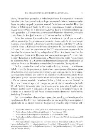Las obligaciones del Estado en el artículo 1o.                              71


bibles, en términos generales, a todas las personas. Los segundos contienen
derechos para determinados tipos de personas o referidos a ciertas materias.
Entre los primeros podemos mencionar el Pacto Internacional de Derechos
Civiles y Políticos o el Pacto de Derechos Económicos, Sociales y Cultura-
les, ambos de 1966;9 en el ámbito de América Latina el más importante tra-
tado general es la Convención Americana de Derechos Humanos, conocida
como Pacto de San José, suscrita el 22 de noviembre de 1969.10
     Entre los tratados internacionales de carácter sectorial que se suelen
utilizar con mayor frecuencia o que son más citados entre la literatura espe-
cializada se encuentran la Convención de los Derechos del Niño11 y la Con-
vención sobre la Eliminación de todas las formas de Discriminación contra
la Mujer,12 así como los convenios de la OIT sobre distintos aspectos de los
derechos fundamentales de los trabajadores.13 En el ámbito de América La-
tina podemos destacar la Convención Interamericana para Prevenir, San-
cionar y Erradicar la Violencia contra la Mujer (conocida como “Convención
de Belém do Pará”) y la Convención Interamericana para la Eliminación de
todas las formas de Discriminación de las Personas con Discapacidad.
     De los tratados internacionales pueden derivar, a su vez, otras fuentes
del derecho. En las páginas que siguen haremos algunas referencias, entre
otras fuentes, a las observaciones generales, que son una especie de interpre-
tación general dictada por comités de expertos creados por mandato de los
principales pactos internacionales de derechos humanos. Así, por ejemplo,
el Pacto Internacional de Derechos Civiles y Políticos crea un Comité de
Derechos Humanos, que está compuesto por dieciocho miembros (artículo
28 del Pacto) y lo faculta para emitir comentarios generales dirigidos a los
Estados partes sobre el contenido del pacto. Una facultad parecida se en-
cuentra en el artículo 19 del Pacto Internacional de Derechos Económicos,
Sociales y Culturales.
     Los comentarios u observaciones generales son de gran interés para los
estudiosos de los derechos fundamentales, ya que contribuyen a ampliar el
significado de las disposiciones de los pactos y tratados, al precisar las obli-

   9		Publicados   ambos en el Diario Oficial de la Federación el 12 de mayo de 1981.
  10		Publicado   en el Diario Oficial de la Federación el 7 de mayo de 1981.
   11		Publicada en el Diario Oficial de la Federación el 25 de enero de 1991.
   12		Publicada en el Diario Oficial de la Federación el 12 de mayo de 1981; fe de erratas del 18
de junio de 1981.
   13		Son especialmente importantes los convenios número 87 (libertad sindical), 89 (dere-
cho de sindicalización), 111 (discriminación en el empleo), 118 (igualdad de trato), 138 (edad
mínima para trabajar), 143 (trabajadores migrantes), 169 (pueblos indígenas) y 182 (prohibi-
ción del trabajo infantil).
 