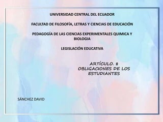 UNIVERSIDAD CENTRAL DEL ECUADOR
FACULTAD DE FILOSOFÍA, LETRAS Y CIENCIAS DE EDUCACIÓN
PEDAGOGÍA DE LAS CIENCIAS EXPERIMENTALES QUIMICA Y
BIOLOGIA
LEGISLACIÓN EDUCATIVA
SÁNCHEZ DAVID
ARTÍCULO. 8
OBLIGACIONES DE LOS
ESTUDIANTES
 