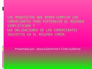 LOS REQUISITOS QUE DEBEN CUMPLIR LOS
COMERCIANTES PARA PERTENECER AL RÉGIMEN
SIMPLIFICADO Y
LAS OBLIGACIONES DE LOS COMERCIANTES
INSCRITOS EN EL RÉGIMEN COMÚN.
Presentado por : Jessica GerónimoY Cindy Gutiérrez
 
