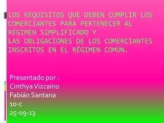 LOS REQUISITOS QUE DEBEN CUMPLIR LOS
COMERCIANTES PARA PERTENECER AL
RÉGIMEN SIMPLIFICADO Y
LAS OBLIGACIONES DE LOS COMERCIANTES
INSCRITOS EN EL RÉGIMEN COMÚN.
Presentado por :
CinthyaVizcaíno
Fabián Santana
10-c
25-09-13
 