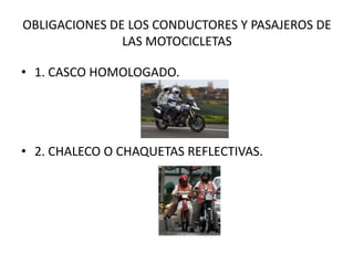 OBLIGACIONES DE LOS CONDUCTORES Y PASAJEROS DE
LAS MOTOCICLETAS
• 1. CASCO HOMOLOGADO.

• 2. CHALECO O CHAQUETAS REFLECTIVAS.

 