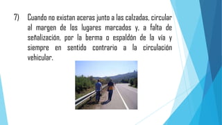 7) Cuando no existan aceras junto a las calzadas, circular
al margen de los lugares marcados y, a falta de
señalización, por la berma o espaldón de la vía y
siempre en sentido contrario a la circulación
vehicular.

 