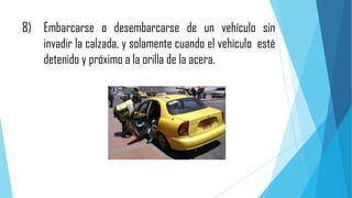8) Embarcarse o desembarcarse de un vehículo sin
invadir la calzada, y solamente cuando el vehículo esté
detenido y próximo a la orilla de la acera.

 