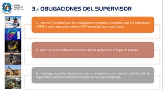 4.- Instruir y verificar que los trabajadores conozcan y cumplan con los estándares
y PETS y usen adecuadamente el EPP apropiado para cada tarea.
5.- Informar a los trabajadores acerca de los peligros en el lugar de trabajo.
6.- Investigar aquellas situaciones que un trabajador o un miembro del Comité de
Seguridad y Salud Ocupacional consideren que son peligrosas.
3.- OBLIGACIONES DEL SUPERVISOR
 