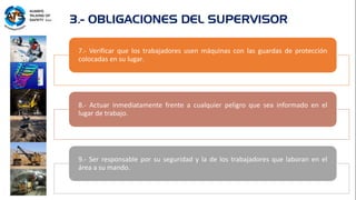 7.- Verificar que los trabajadores usen máquinas con las guardas de protección
colocadas en su lugar.
8.- Actuar inmediatamente frente a cualquier peligro que sea informado en el
lugar de trabajo.
9.- Ser responsable por su seguridad y la de los trabajadores que laboran en el
área a su mando.
3.- OBLIGACIONES DEL SUPERVISOR
 