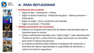 4.- PARA REFLEXIONAR
• Clasificación del accidente
• Según el tipo : Intoxicación – Asfixia.
• Según la lesión anatómica : Inhalación de gases – Edema pulmonar –
intoxicación.
• Según el origen : Acto y condición sub estándar.
• Según la previsión : Previsible.
• Medidas preventivas y/o correctivas
• Elaborar un Programa de inspección de labores abandonadas bajo un
inventario para su control.
• Colocar señalización rotulada como “Labor Ciega”,” Labor Abandonada”,
“Presencia de Gas”, u otros términos según sea el caso y la normativa
para evitar el ingreso de personas.
• La empresa contratista debe elaborar el programa de inspección, e
inventario de labores abandonadas o suspendidas de operación, y
colocar los letreros respectivos.
 