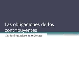Las obligaciones de los
contribuyentes
Dr. José Francisco Báez Corona
 